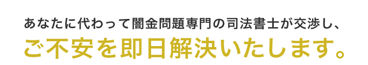 あなたに代わって闇金問題専門の司法書士が交渉し、ご不安を即日解決いたします。