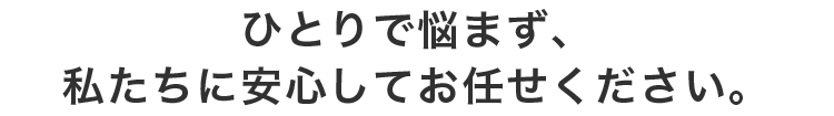 ひとりで悩まず、私たちに安心してお任せください。