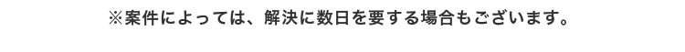 ※案件によっては、解決に数日を要する場合もございます。