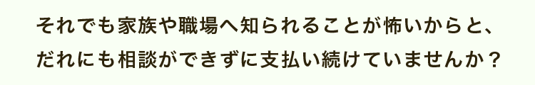 それでも家族や職場へ知られることが怖いからと、だれにも相談ができずに支払い続けていませんか？