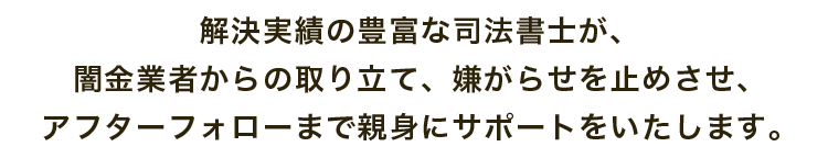 解決実績の豊富な司法書士が、闇金業者からの取り立て、嫌がらせを止めさせ、アフターフォローまで親身にサポートをいたします。