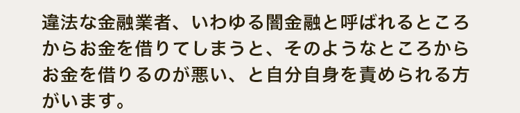 違法な金融業者、いわゆる闇金融と呼ばれるところからお金を借りてしまうと、そのようなところからお金を借りるのが悪い、と自分自身を責められる方がいます。