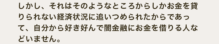 しかし、それはそのようなところからしかお金を貸りられない経済状況に追いつめられたからであって、自分から好き好んで闇金融にお金を借りる人などいません。