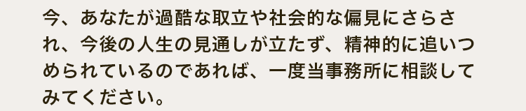 今、あなたが過酷な取立や社会的な偏見にさらされ、今後の人生の見通しが立たず、精神的に追いつめられているのであれば、一度当事務所に相談してみてください。