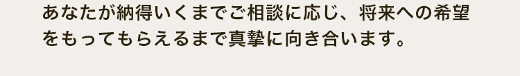 あなたが納得いくまでご相談に応じ、将来への希望をもってもらえるまで真摯に向き合います。