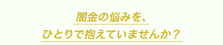 闇金の悩みを、ひとりで抱えていませんか？