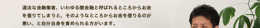 違法な金融業者、いわゆる闇金融と呼ばれるところからお金を借りてしまうと、そのようなところからお金を借りるのが悪い、と自分自身を責められる方がいます。