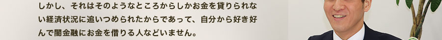 しかし、それはそのようなところからしかお金を貸りられない経済状況に追いつめられたからであって、自分から好き好んで闇金融にお金を借りる人などいません。