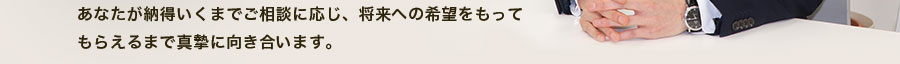 あなたが納得いくまでご相談に応じ、将来への希望をもってもらえるまで真摯に向き合います。