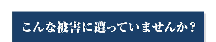 こんな被害に遭っていませんか？