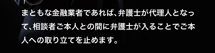 まともな金融業者であれば、弁護士が代理人となって、相談者ご本人との間に弁護士が入ることでご本人への取り立てを止めます。