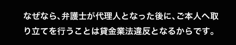 なぜなら、弁護士が代理人となった後に、ご本人へ取り立てを行うことは貸金業法違反となるからです。