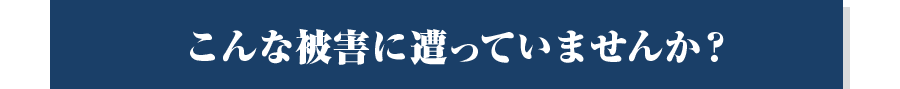 こんな被害に遭っていませんか？