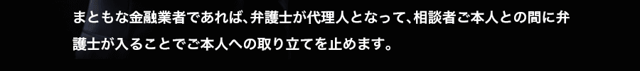 まともな金融業者であれば、弁護士が代理人となって、相談者ご本人との間に弁護士が入ることでご本人への取り立てを止めます。