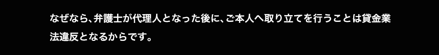 なぜなら、弁護士が代理人となった後に、ご本人へ取り立てを行うことは貸金業法違反となるからです。