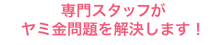 専門スタッフがヤミ金問題を解決します！