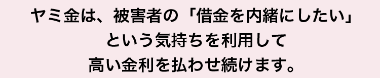 ヤミ金は、被害者の「借金を内緒にしたい」という気持ちを利用して高い金利を払わせ続けます。