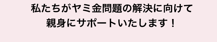 私たちがヤミ金問題の解決に向けて親身にサポートいたします!