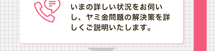 いまの詳しい状況をお伺いし、ヤミ金問題の解決策を詳しくご説明いたします。