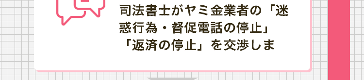 司法書士がヤミ金業者の「迷惑行為・督促電話の停止」「返済の停止」を交渉します。